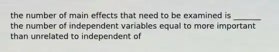 the number of main effects that need to be examined is _______ the number of independent variables equal to more important than unrelated to independent of