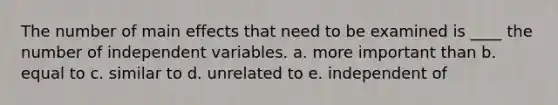 The number of main effects that need to be examined is ____ the number of independent variables. a. more important than b. equal to c. similar to d. unrelated to e. independent of