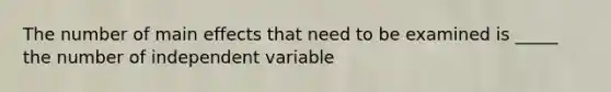 The number of main effects that need to be examined is _____ the number of independent variable