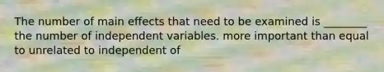 The number of main effects that need to be examined is ________ the number of independent variables. more important than equal to unrelated to independent of