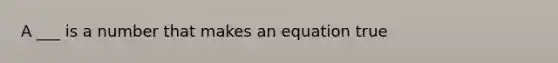 A ___ is a number that makes an equation true