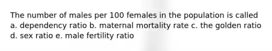 The number of males per 100 females in the population is called a. dependency ratio b. maternal mortality rate c. the golden ratio d. sex ratio e. male fertility ratio