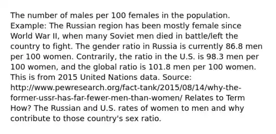 The number of males per 100 females in the population. Example: The Russian region has been mostly female since World War II, when many Soviet men died in battle/left the country to fight. The gender ratio in Russia is currently 86.8 men per 100 women. Contrarily, the ratio in the U.S. is 98.3 men per 100 women, and the global ratio is 101.8 men per 100 women. This is from 2015 United Nations data. Source: http://www.pewresearch.org/fact-tank/2015/08/14/why-the-former-ussr-has-far-fewer-men-than-women/ Relates to Term How? The Russian and U.S. rates of women to men and why contribute to those country's sex ratio.