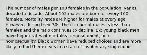 The number of males per 100 females in the population, varies decade to decade. About 105 males are born for every 100 females. Mortality rates are higher for males at every age However, during their 30s, the number of males is less than females and the ratio continues to decline. Ex: young black men have higher rates of mortality, imprisonment, and homosexuality. Black women have reduced choices and are more likely to find themselves in a state of involuntary singlehood