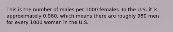 This is the number of males per 1000 females. In the U.S. it is approximately 0.980, which means there are roughly 980 men for every 1000 women in the U.S.