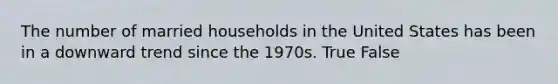 The number of married households in the United States has been in a downward trend since the 1970s. True False