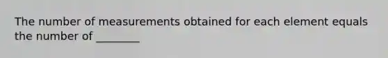 The number of measurements obtained for each element equals the number of ________