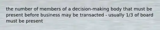 the number of members of a decision-making body that must be present before business may be transacted - usually 1/3 of board must be present