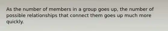 As the number of members in a group goes up, the number of possible relationships that connect them goes up much more quickly.