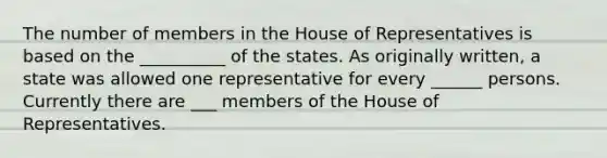 The number of members in the House of Representatives is based on the __________ of the states. As originally written, a state was allowed one representative for every ______ persons. Currently there are ___ members of the House of Representatives.