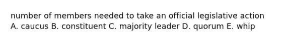 number of members needed to take an official legislative action A. caucus B. constituent C. majority leader D. quorum E. whip