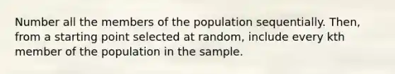 Number all the members of the population sequentially. Then, from a starting point selected at random, include every kth member of the population in the sample.