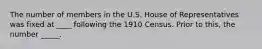 The number of members in the U.S. House of Representatives was fixed at ____ following the 1910 Census. Prior to this, the number _____.