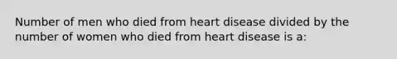 Number of men who died from heart disease divided by the number of women who died from heart disease is a: