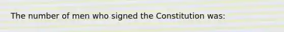The number of men who signed the Constitution was:
