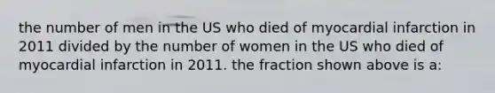 the number of men in the US who died of myocardial infarction in 2011 divided by the number of women in the US who died of myocardial infarction in 2011. the fraction shown above is a: