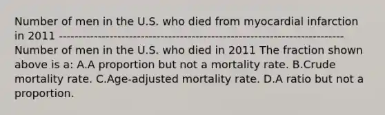 Number of men in the U.S. who died from myocardial infarction in 2011 ------------------------------------------------------------------------- Number of men in the U.S. who died in 2011 The fraction shown above is a: A.A proportion but not a mortality rate. B.Crude mortality rate. C.Age-adjusted mortality rate. D.A ratio but not a proportion.