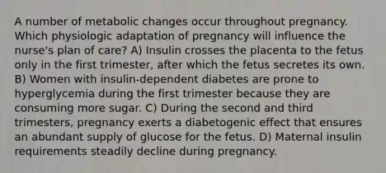 A number of metabolic changes occur throughout pregnancy. Which physiologic adaptation of pregnancy will influence the nurse's plan of care? A) Insulin crosses the placenta to the fetus only in the first trimester, after which the fetus secretes its own. B) Women with insulin-dependent diabetes are prone to hyperglycemia during the first trimester because they are consuming more sugar. C) During the second and third trimesters, pregnancy exerts a diabetogenic effect that ensures an abundant supply of glucose for the fetus. D) Maternal insulin requirements steadily decline during pregnancy.