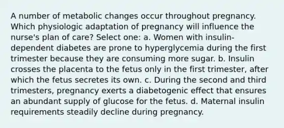 A number of metabolic changes occur throughout pregnancy. Which physiologic adaptation of pregnancy will influence the nurse's plan of care? Select one: a. Women with insulin-dependent diabetes are prone to hyperglycemia during the first trimester because they are consuming more sugar. b. Insulin crosses the placenta to the fetus only in the first trimester, after which the fetus secretes its own. c. During the second and third trimesters, pregnancy exerts a diabetogenic effect that ensures an abundant supply of glucose for the fetus. d. Maternal insulin requirements steadily decline during pregnancy.