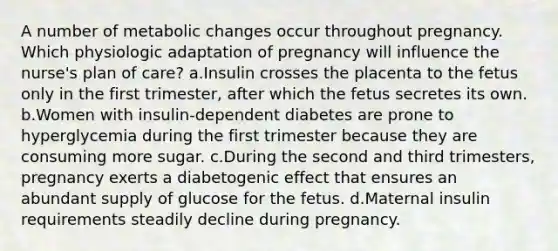 A number of metabolic changes occur throughout pregnancy. Which physiologic adaptation of pregnancy will influence the nurse's plan of care? a.Insulin crosses the placenta to the fetus only in the first trimester, after which the fetus secretes its own. b.Women with insulin-dependent diabetes are prone to hyperglycemia during the first trimester because they are consuming more sugar. c.During the second and third trimesters, pregnancy exerts a diabetogenic effect that ensures an abundant supply of glucose for the fetus. d.Maternal insulin requirements steadily decline during pregnancy.