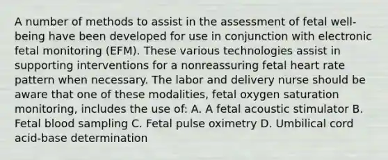 A number of methods to assist in the assessment of fetal well-being have been developed for use in conjunction with electronic fetal monitoring (EFM). These various technologies assist in supporting interventions for a nonreassuring fetal heart rate pattern when necessary. The labor and delivery nurse should be aware that one of these modalities, fetal oxygen saturation monitoring, includes the use of: A. A fetal acoustic stimulator B. Fetal blood sampling C. Fetal pulse oximetry D. Umbilical cord acid-base determination