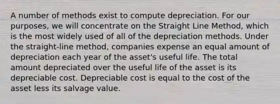 A number of methods exist to compute depreciation. For our purposes, we will concentrate on the Straight Line Method, which is the most widely used of all of the depreciation methods. Under the straight-line method, companies expense an equal amount of depreciation each year of the asset's useful life. The total amount depreciated over the useful life of the asset is its depreciable cost. Depreciable cost is equal to the cost of the asset less its salvage value.