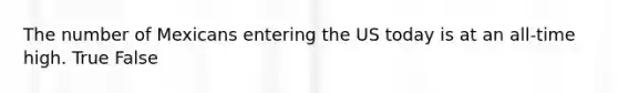 The number of Mexicans entering the US today is at an all-time high. True False