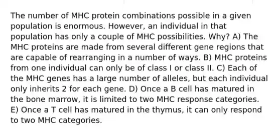 The number of MHC protein combinations possible in a given population is enormous. However, an individual in that population has only a couple of MHC possibilities. Why? A) The MHC proteins are made from several different gene regions that are capable of rearranging in a number of ways. B) MHC proteins from one individual can only be of class I or class II. C) Each of the MHC genes has a large number of alleles, but each individual only inherits 2 for each gene. D) Once a B cell has matured in the bone marrow, it is limited to two MHC response categories. E) Once a T cell has matured in the thymus, it can only respond to two MHC categories.