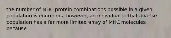 the number of MHC protein combinations possible in a given population is enormous. however, an individual in that diverse population has a far more limited array of MHC molecules because