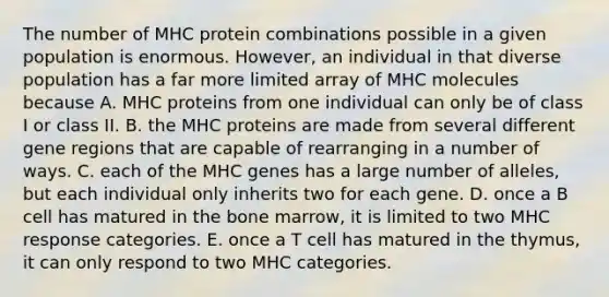 The number of MHC protein combinations possible in a given population is enormous. However, an individual in that diverse population has a far more limited array of MHC molecules because A. MHC proteins from one individual can only be of class I or class II. B. the MHC proteins are made from several different gene regions that are capable of rearranging in a number of ways. C. each of the MHC genes has a large number of alleles, but each individual only inherits two for each gene. D. once a B cell has matured in the bone marrow, it is limited to two MHC response categories. E. once a T cell has matured in the thymus, it can only respond to two MHC categories.