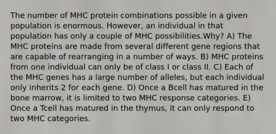 The number of MHC protein combinations possible in a given population is enormous. However, an individual in that population has only a couple of MHC possibilities.Why? A) The MHC proteins are made from several different gene regions that are capable of rearranging in a number of ways. B) MHC proteins from one individual can only be of class I or class II. C) Each of the MHC genes has a large number of alleles, but each individual only inherits 2 for each gene. D) Once a Bcell has matured in the bone marrow, it is limited to two MHC response categories. E) Once a Tcell has matured in the thymus, it can only respond to two MHC categories.