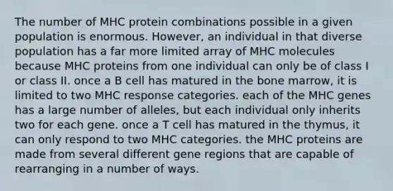 The number of MHC protein combinations possible in a given population is enormous. However, an individual in that diverse population has a far more limited array of MHC molecules because MHC proteins from one individual can only be of class I or class II. once a B cell has matured in the bone marrow, it is limited to two MHC response categories. each of the MHC genes has a large number of alleles, but each individual only inherits two for each gene. once a T cell has matured in the thymus, it can only respond to two MHC categories. the MHC proteins are made from several different gene regions that are capable of rearranging in a number of ways.