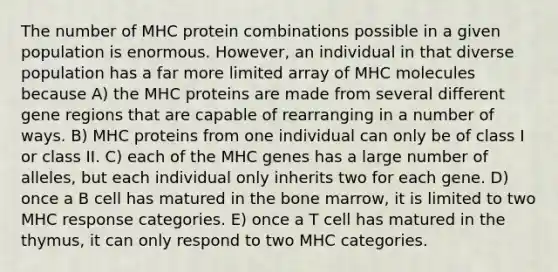 The number of MHC protein combinations possible in a given population is enormous. However, an individual in that diverse population has a far more limited array of MHC molecules because A) the MHC proteins are made from several different gene regions that are capable of rearranging in a number of ways. B) MHC proteins from one individual can only be of class I or class II. C) each of the MHC genes has a large number of alleles, but each individual only inherits two for each gene. D) once a B cell has matured in the bone marrow, it is limited to two MHC response categories. E) once a T cell has matured in the thymus, it can only respond to two MHC categories.