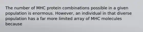 The number of MHC protein combinations possible in a given population is enormous. However, an individual in that diverse population has a far more limited array of MHC molecules because