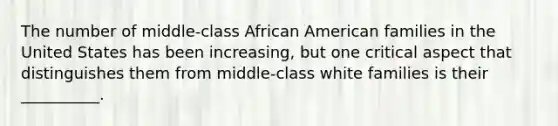 The number of middle-class African American families in the United States has been increasing, but one critical aspect that distinguishes them from middle-class white families is their __________.