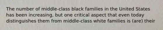 The number of middle-class black families in the United States has been increasing, but one critical aspect that even today distinguishes them from middle-class white families is (are) their