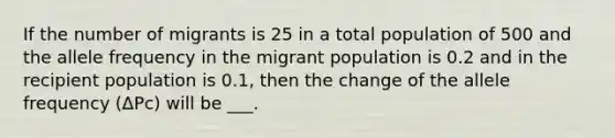 If the number of migrants is 25 in a total population of 500 and the allele frequency in the migrant population is 0.2 and in the recipient population is 0.1, then the change of the allele frequency (ΔPc) will be ___.