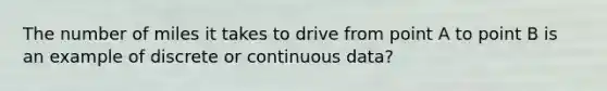 The number of miles it takes to drive from point A to point B is an example of discrete or continuous data?