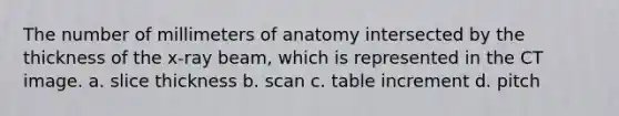 The number of millimeters of anatomy intersected by the thickness of the x-ray beam, which is represented in the CT image. a. slice thickness b. scan c. table increment d. pitch