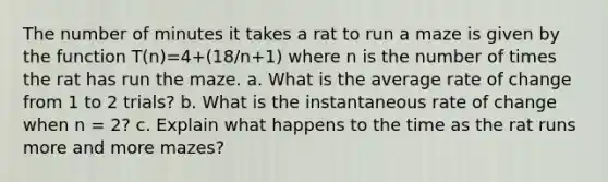 The number of minutes it takes a rat to run a maze is given by the function T(n)=4+(18/n+1) where n is the number of times the rat has run the maze. a. What is the average rate of change from 1 to 2 trials? b. What is the instantaneous rate of change when n = 2? c. Explain what happens to the time as the rat runs more and more mazes?