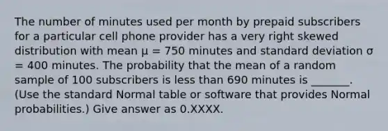 The number of minutes used per month by prepaid subscribers for a particular cell phone provider has a very right skewed distribution with mean μ = 750 minutes and standard deviation σ = 400 minutes. The probability that the mean of a random sample of 100 subscribers is less than 690 minutes is _______. (Use the standard Normal table or software that provides Normal probabilities.) Give answer as 0.XXXX.