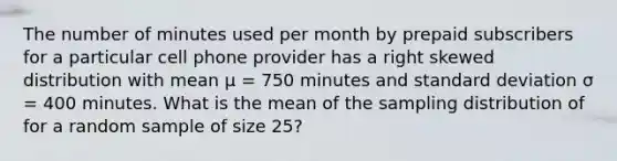 The number of minutes used per month by prepaid subscribers for a particular cell phone provider has a right skewed distribution with mean μ = 750 minutes and standard deviation σ = 400 minutes. What is the mean of the sampling distribution of for a random sample of size 25?