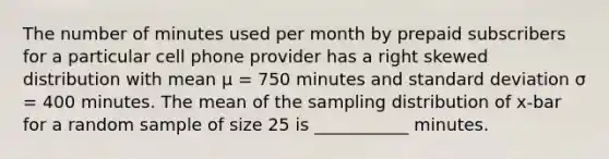 The number of minutes used per month by prepaid subscribers for a particular cell phone provider has a right skewed distribution with mean μ = 750 minutes and <a href='https://www.questionai.com/knowledge/kqGUr1Cldy-standard-deviation' class='anchor-knowledge'>standard deviation</a> σ = 400 minutes. The mean of the sampling distribution of x-bar for a random sample of size 25 is ___________ minutes.