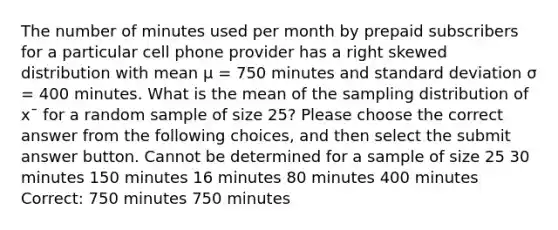 The number of minutes used per month by prepaid subscribers for a particular cell phone provider has a right skewed distribution with mean μ = 750 minutes and standard deviation σ = 400 minutes. What is the mean of the sampling distribution of x¯ for a random sample of size 25? Please choose the correct answer from the following choices, and then select the submit answer button. Cannot be determined for a sample of size 25 30 minutes 150 minutes 16 minutes 80 minutes 400 minutes Correct: 750 minutes 750 minutes