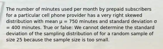 The number of minutes used per month by prepaid subscribers for a particular cell phone provider has a very right skewed distribution with mean μ = 750 minutes and standard deviation σ = 400 minutes. True or false: We cannot determine the standard deviation of the sampling distribution of for a random sample of size 25 because the sample size is too small.