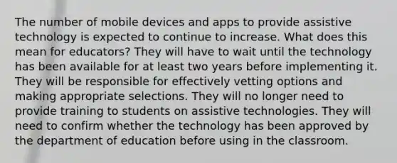 The number of mobile devices and apps to provide assistive technology is expected to continue to increase. What does this mean for educators? They will have to wait until the technology has been available for at least two years before implementing it. They will be responsible for effectively vetting options and making appropriate selections. They will no longer need to provide training to students on assistive technologies. They will need to confirm whether the technology has been approved by the department of education before using in the classroom.