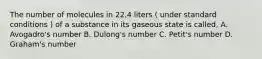 The number of molecules in 22.4 liters ( under standard conditions ) of a substance in its gaseous state is called, A. Avogadro's number B. Dulong's number C. Petit's number D. Graham's number