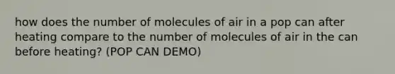 how does the number of molecules of air in a pop can after heating compare to the number of molecules of air in the can before heating? (POP CAN DEMO)