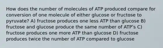 How does the number of molecules of ATP produced compare for conversion of one molecule of either glucose or fructose to pyruvate? A) fructose produces one less ATP than glucose B) fructose and glucose produce the same number of ATPʹs C) fructose produces one more ATP than glucose D) fructose produces twice the number of ATP compared to glucose