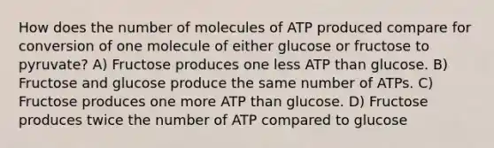 How does the number of molecules of ATP produced compare for conversion of one molecule of either glucose or fructose to pyruvate? A) Fructose produces one less ATP than glucose. B) Fructose and glucose produce the same number of ATPs. C) Fructose produces one more ATP than glucose. D) Fructose produces twice the number of ATP compared to glucose